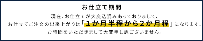 お仕立て期間：現在、お仕立てが大変込混みあっておりまして、お仕立てご注文の出来上がりは「１か月半程から２か月程」になります。お時間をいただきまして大変申し訳ございません。